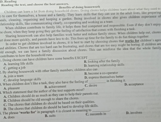 Reading
Reading the text, and choose the best answers.
Benefits of doing housework
Children can learn a lot from doing household chores. Doing chores helps children learn about what they need to
o to care for themselves, a house and a family. They learn skills that they can use in the adult lives, like preparing
heals, cleaning, organising and keeping a garden. Being involved in chores also gives children experience of
elationship skills, like communicating clearly, co-operating and working as a team.
When children contribute to family life, it helps them feel competent and responsible. Even if they don't enjoy
he chore, when they keep going they get the feeling of satisfaction that comes with finishing a task.
Sharing housework can also help families work better and reduce family stress. When children help out, chores
get done more quickly, and parents have less to do. This frees up time for the family to do fun things together.
In order to get children involved in chores, it is best to start by choosing chores that works for children's ages
and abilities. Chores that are too hard can be frustrating, and chores that are too easy might be boring. If children are
old enough, we can have a family discussion about chores. This can reinforce the idea that the whole family
contributes to how the household runs.
. Doing chores can have children have some benefits EXCEPT _.
A. learning life skills B. looking after the family
C. getting a job D. learning relationship skills
2. By sharing housework with other family members, children also can .
A. join a team B. become a co-operator
C. develop language skills D. express themselves better
. When children don’t like a task, they also have the feeling of _in finishing it. D. acceptance
A. pleasure B. achievement C. desire
. Which statement that the author of the text supports most?
A. Children should do as much as they can to help their parents out.
B. Children should be old enough to share the chores.
C. The chores that children do should be based on their qualities.
D. The chores that children do should be hard to develop life skills.
5. The phrase ‘works for’ in paragraph 4 is closest in meaning to _D. involves
A. does B. suits C. succeeds in