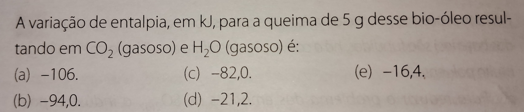 A variação de entalpia, em kJ, para a queima de 5 g desse bio-óleo resul-
tando em CO_2 (gasoso) e H_2O (gasoso) é:
(a) -106. (c) -82,0. (e) -16,4.
(b) -94, 0. (d) -21,2.