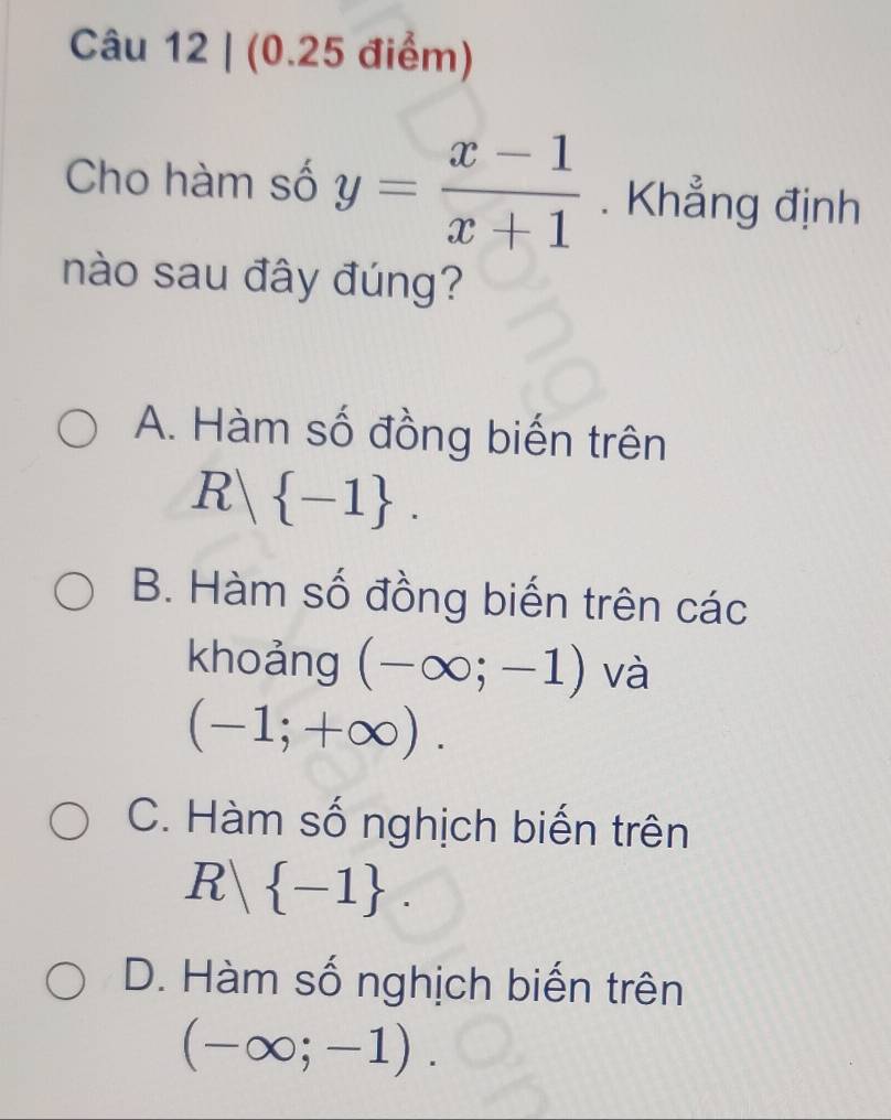 Cho hàm số y= (x-1)/x+1 . Khẳng định
nào sau đây đúng?
A. Hàm số đồng biến trên
R  -1.
B. Hàm số đồng biến trên các
khoảng (-∈fty ;-1) và
(-1;+∈fty ).
C. Hàm số nghịch biến trên
R  -1.
D. Hàm số nghịch biến trên
(-∈fty ;-1).