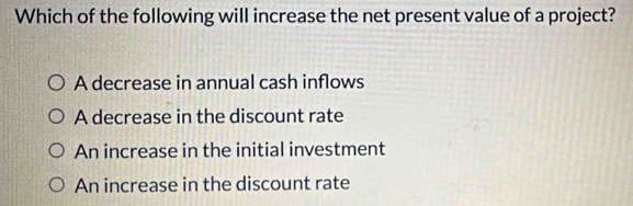 Which of the following will increase the net present value of a project?
A decrease in annual cash inflows
A decrease in the discount rate
An increase in the initial investment
An increase in the discount rate