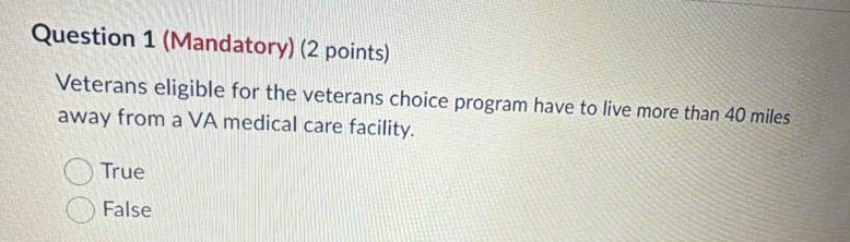 (Mandatory) (2 points)
Veterans eligible for the veterans choice program have to live more than 40 miles
away from a VA medical care facility.
True
False