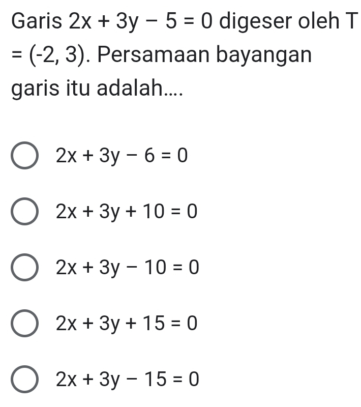 Garis 2x+3y-5=0 digeser oleh T
=(-2,3). Persamaan bayangan
garis itu adalah....
2x+3y-6=0
2x+3y+10=0
2x+3y-10=0
2x+3y+15=0
2x+3y-15=0