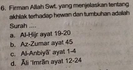 Firman Allah Swt. yang menjelaskan tentang
akhlak terhadap hewan dan tumbuhan adalah 
Surah ....
a. Al-Ḥijr ayat 19-20
b. Az-Zumar ayat 45
c. Al-Anbiyā' ayat 1-4
d. Āli ‘Imrān ayat 12-24