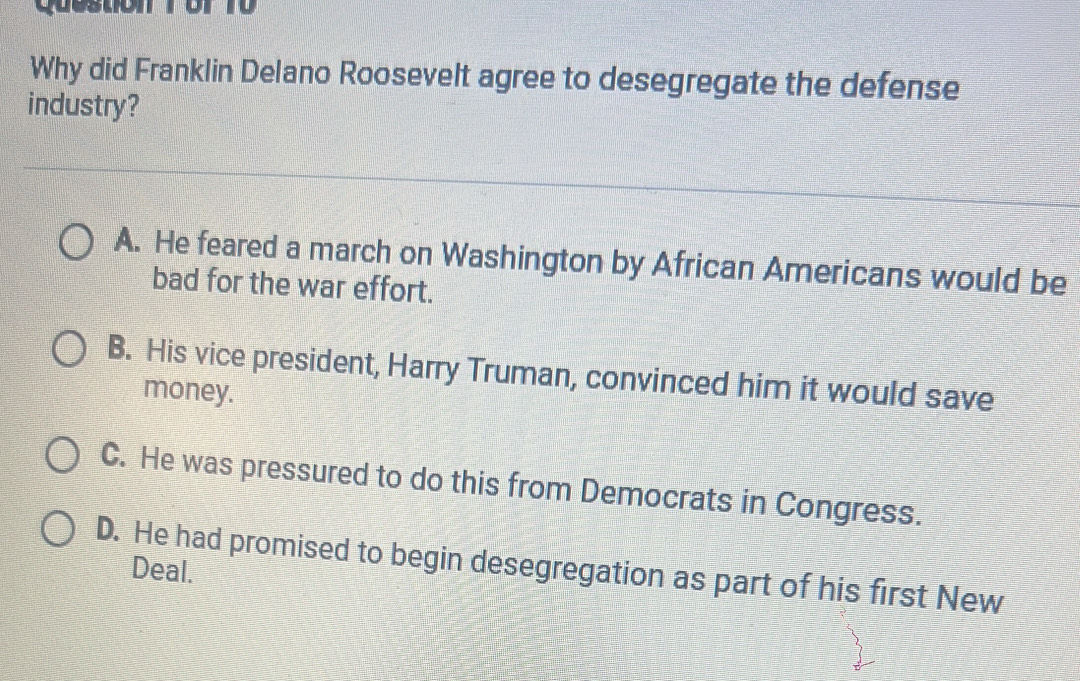 questión 1 or 10
Why did Franklin Delano Roosevelt agree to desegregate the defense
industry?
A. He feared a march on Washington by African Americans would be
bad for the war effort.
B. His vice president, Harry Truman, convinced him it would save
money.
C. He was pressured to do this from Democrats in Congress.
D. He had promised to begin desegregation as part of his first New
Deal.