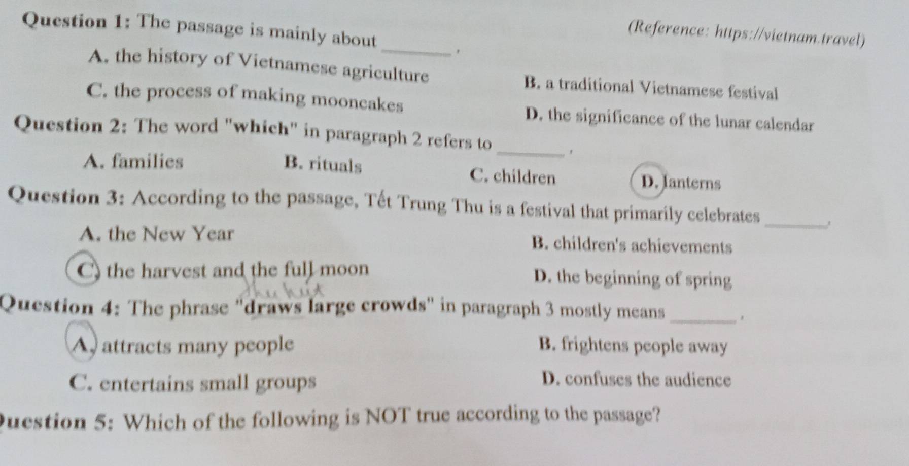 The passage is mainly about
(Reference: https://vietnam.travel)
_
A. the history of Vietnamese agriculture B. a traditional Vietnamese festival
C. the process of making mooncakes
D. the significance of the lunar calendar
Question 2: The word "which" in paragraph 2 refers to
_、
A. families B. rituals C. children D. Janterns
Question 3: According to the passage, Tết Trung Thu is a festival that primarily celebrates_
A. the New Year B. children's achievements
C) the harvest and the full moon D. the beginning of spring
Question 4: The phrase "draws large crowds" in paragraph 3 mostly means_
A attracts many people B. frightens people away
C. entertains small groups
D. confuses the audience
Question 5: Which of the following is NOT true according to the passage?