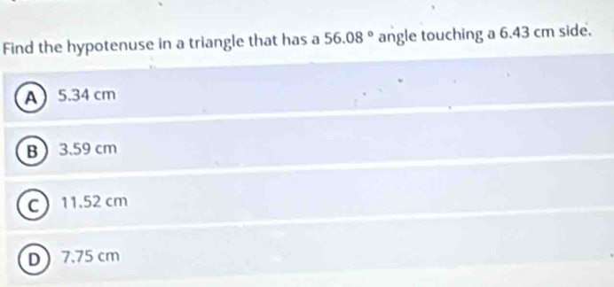 Find the hypotenuse in a triangle that has a 56.08° angle touching a 6.43 cm side.
A 5.34 cm
B 3.59 cm
C 11.52 cm
D 7.75 cm