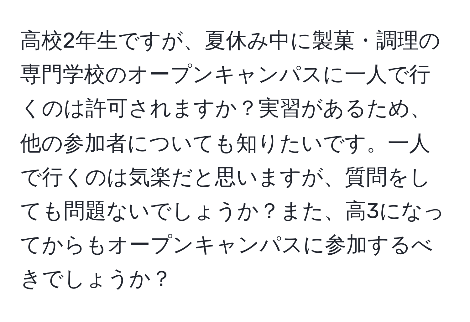 高校2年生ですが、夏休み中に製菓・調理の専門学校のオープンキャンパスに一人で行くのは許可されますか？実習があるため、他の参加者についても知りたいです。一人で行くのは気楽だと思いますが、質問をしても問題ないでしょうか？また、高3になってからもオープンキャンパスに参加するべきでしょうか？