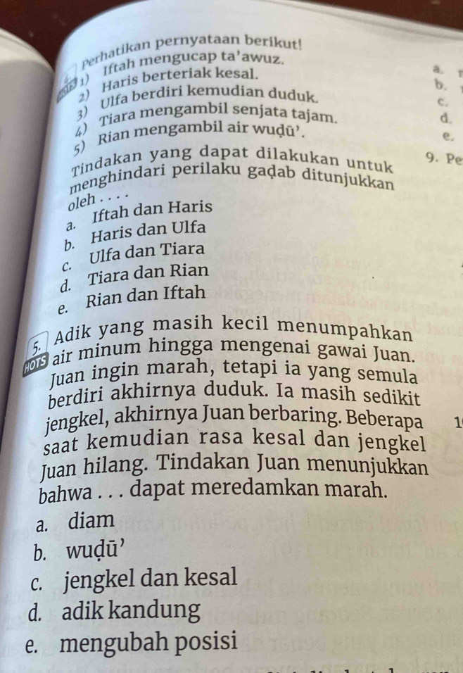 Perhatikan pernyataan berikut!
( 1) Iftah mengucap ta’awuz.
2) Haris berteriak kesal.
a. 1
b.
3) Ulfa berdiri kemudian duduk.
c.
4) Tiara mengambil senjata tajam.
5) Rian mengambil air wuḍū’. d.
e.
Tindakan yang dapat dilakukan untuk
9. Pe
menghindari perilaku gaḍab ditunjukkan
oleh . . . .
a. Iftah dan Haris
b. Haris dan Ulfa
c. Ulfa dan Tiara
d. Tiara dan Rian
e. Rian dan Iftah
5. Adik yang masih kecil menumpahkan
air minum hingga mengenai gawai Juan.
Juan ingin marah, tetapi ia yang semula
berdiri akhirnya duduk. Ia masih sedikit
jengkel, akhirnya Juan berbaring. Beberapa 1
saat kemudian rasa kesal dan jengkel
Juan hilang. Tindakan Juan menunjukkan
bahwa . . . dapat meredamkan marah.
a. diam
b. wuḍū'
c. jengkel dan kesal
d. adik kandung
e. mengubah posisi