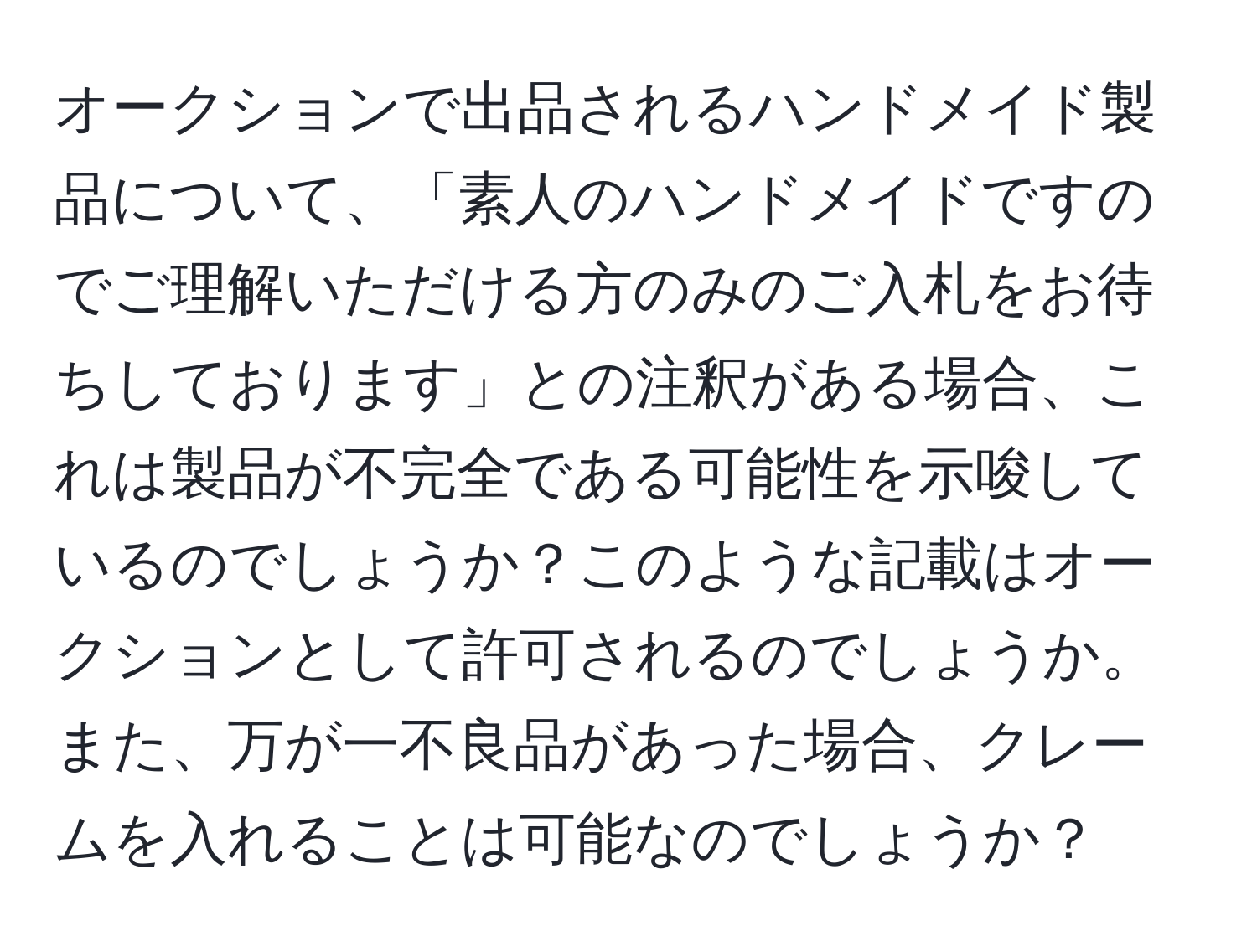 オークションで出品されるハンドメイド製品について、「素人のハンドメイドですのでご理解いただける方のみのご入札をお待ちしております」との注釈がある場合、これは製品が不完全である可能性を示唆しているのでしょうか？このような記載はオークションとして許可されるのでしょうか。また、万が一不良品があった場合、クレームを入れることは可能なのでしょうか？