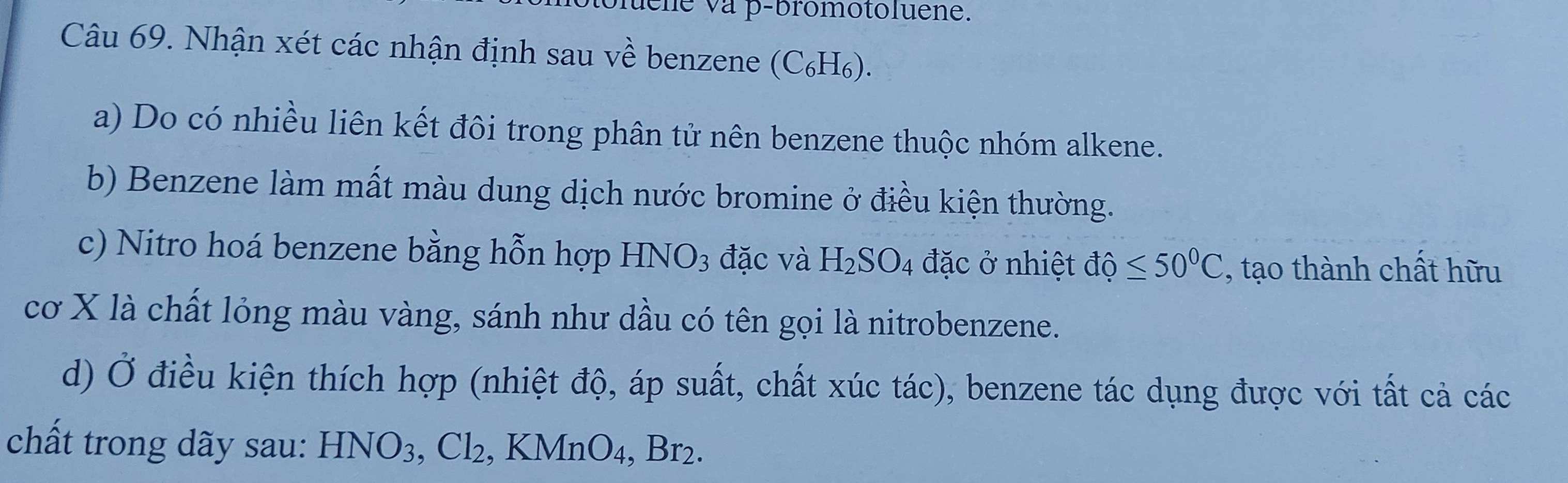 ene và p-bromotoluene. 
Câu 69. Nhận xét các nhận định sau về benzene (C₆H₆). 
a) Do có nhiều liên kết đôi trong phân tử nên benzene thuộc nhóm alkene. 
b) Benzene làm mất màu dung dịch nước bromine ở điều kiện thường. 
c) Nitro hoá benzene bằng hỗn hợp HNO_3 đặc và H_2SO_4 đặc ở nhiệt độ ≤ 50°C , tạo thành chất hữu 
cơ X là chất lỏng màu vàng, sánh như dầu có tên gọi là nitrobenzene. 
d) Ở điều kiện thích hợp (nhiệt độ, áp suất, chất xúc tác), benzene tác dụng được với tất cả các 
chất trong dãy sau: HNO_3, Cl_2 , Kl MnO_4, Br_2.