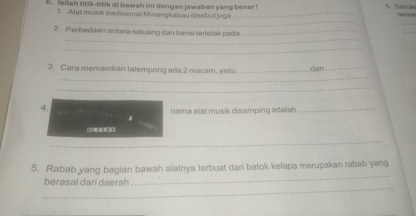 isilah titik-titik di bawah ini dengan jawaban yang benar ! 5. Sebulk 
1. Alat musik tradisional Minangkabau disebut juga _bersar 
_ 
_ 
_ 
_ 
2. Perbedaan antara saluang dan bansi terletak pada_ 
_ 
_ 
3. Cara memainkan talempong ada 2 macam, yaitu _dan_ 
_ 
4. 
nama alat musik disamping adalah 
_ 
_ 
_ 
__ 
_ 
5. Rabab yang bagian bawah alatnya terbuat dari batok kelapa merupakan rabab yang 
_ 
berasal dari daerah