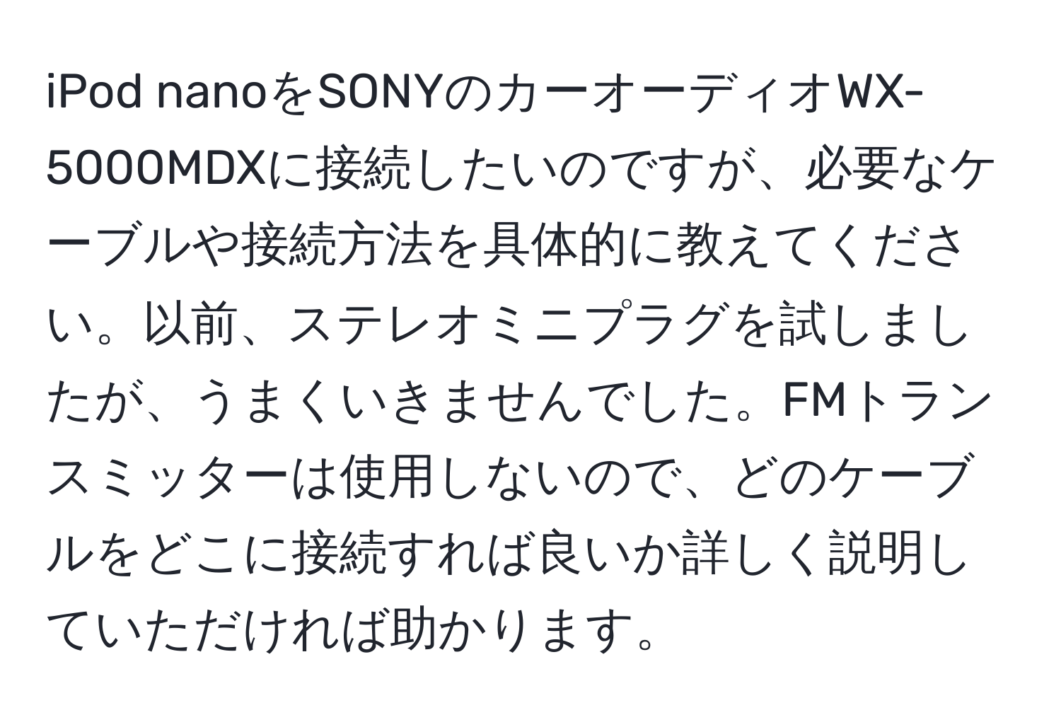 iPod nanoをSONYのカーオーディオWX-5000MDXに接続したいのですが、必要なケーブルや接続方法を具体的に教えてください。以前、ステレオミニプラグを試しましたが、うまくいきませんでした。FMトランスミッターは使用しないので、どのケーブルをどこに接続すれば良いか詳しく説明していただければ助かります。