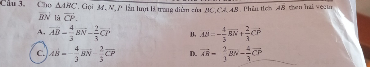 Cho △ ABC. Gọi M,N,P lần lượt là trung điểm của BC, CA, AB. Phân tích vector AB theo hai vecto
vector BN là vector CP.
A. vector AB= 4/3 vector BN- 2/3 vector CP vector AB=- 4/3 vector BN+ 2/3 vector CP
B.
C. vector AB=- 4/3 vector BN- 2/3 vector CP vector AB=- 2/3 vector BN- 4/3 vector CP
D.