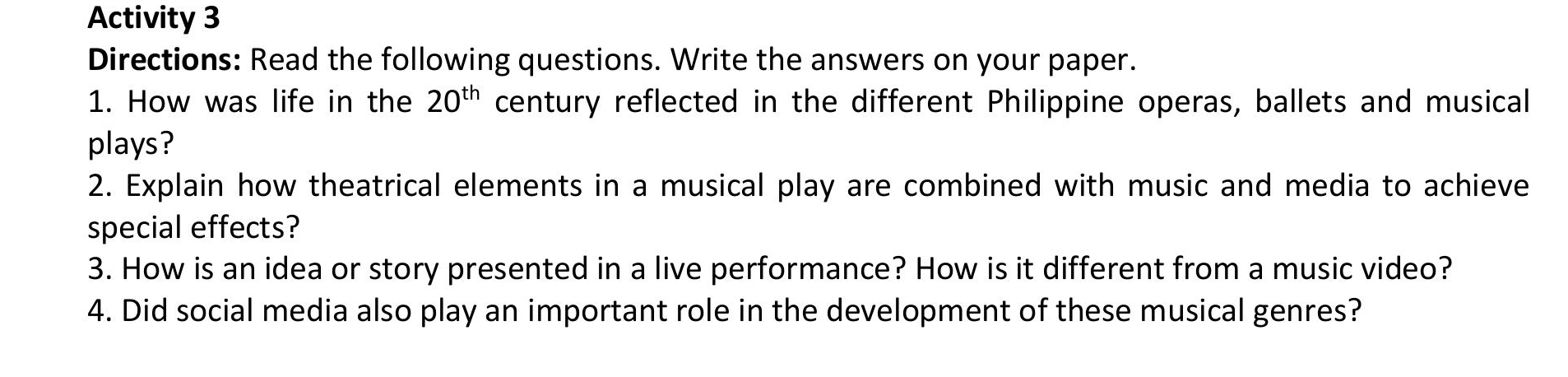 Activity 3 
Directions: Read the following questions. Write the answers on your paper. 
1. How was life in the 20^(th) century reflected in the different Philippine operas, ballets and musical 
plays? 
2. Explain how theatrical elements in a musical play are combined with music and media to achieve 
special effects? 
3. How is an idea or story presented in a live performance? How is it different from a music video? 
4. Did social media also play an important role in the development of these musical genres?