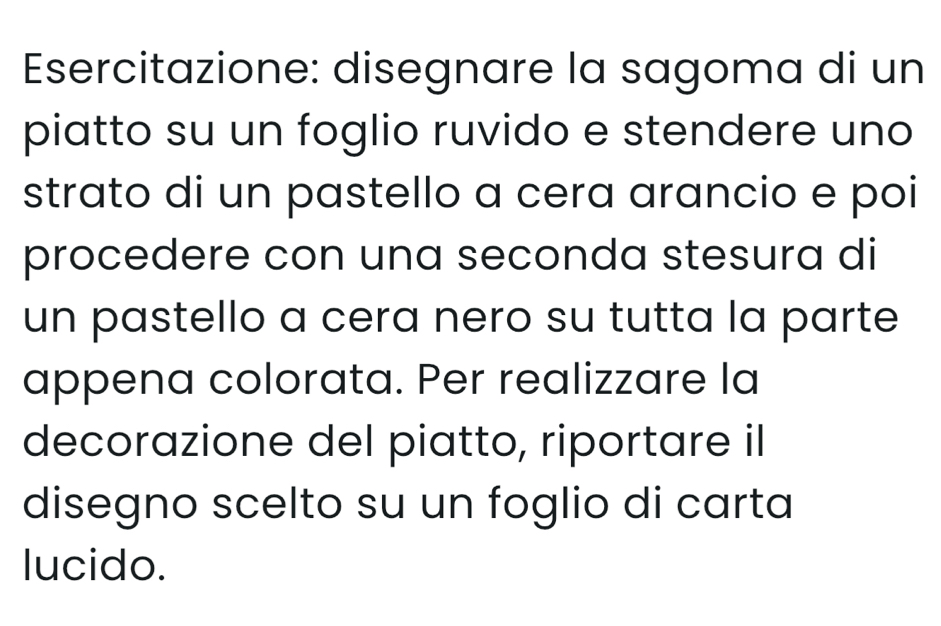 Esercitazione: disegnare la sagoma di un 
piatto su un foglio ruvido e stendere uno 
strato di un pastello a cera arancio e poi 
procedere con una seconda stesura di 
un pastello a cera nero su tutta la parte 
appena colorata. Per realizzare la 
decorazione del piatto, riportare il 
disegno scelto su un foglio di carta 
lucido.