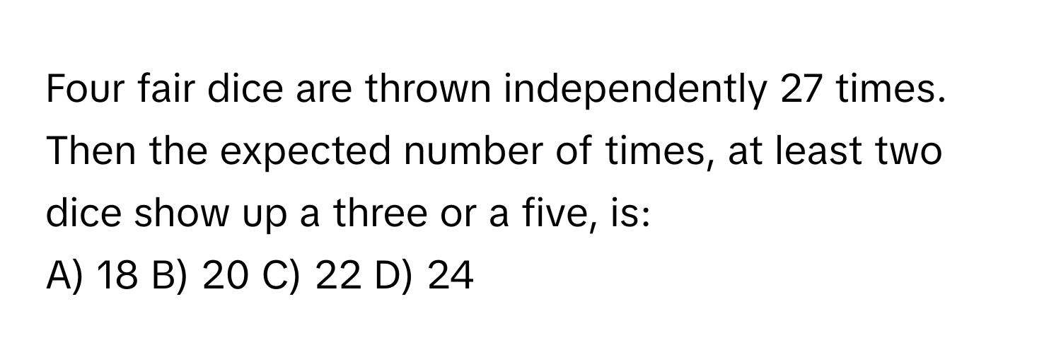 Four fair dice are thrown independently 27 times. Then the expected number of times, at least two dice show up a three or a five, is:

A) 18 B) 20 C) 22 D) 24