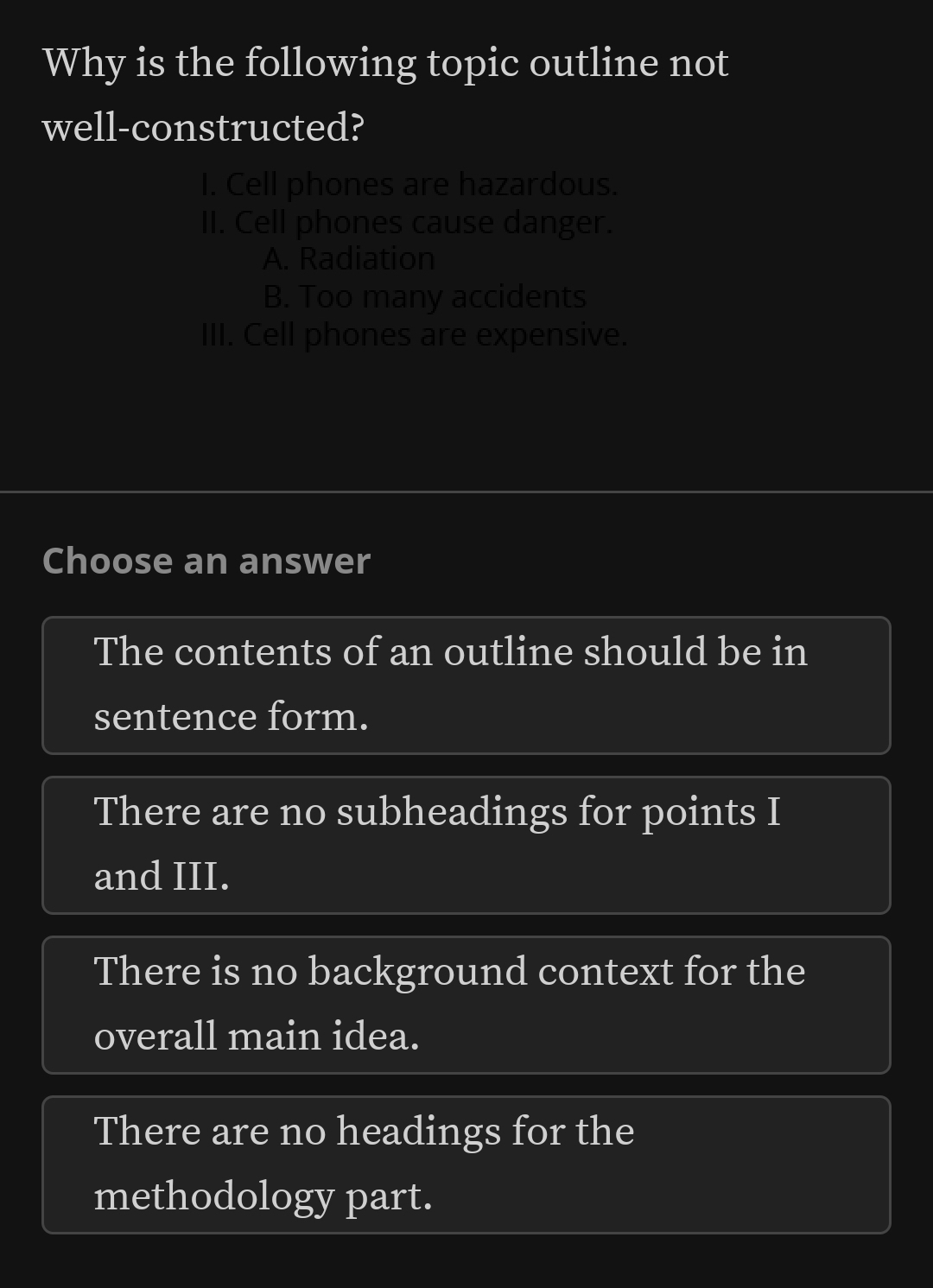 Why is the following topic outline not
well-constructed?
I. Cell phones are hazardous.
II. Cell phones cause danger.
A. Radiation
B. Too many accidents
III. Cell phones are expensive.
Choose an answer
The contents of an outline should be in
sentence form.
There are no subheadings for points I
and III.
There is no background context for the
overall main idea.
There are no headings for the
methodology part.