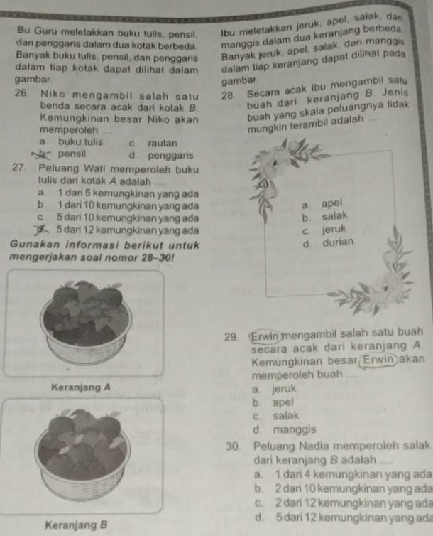 Bu Guru meletakkan buku tulis, pensil, lbu meletakkan jeruk, apel, salak, dan
dan penggaris dalam dua kotak berbeda manggis dalam dua keranjang berbeda
Banyak buku tulis, pensil, dan penggaris Banyak jeruk, apel, salak, dan manggis
dalam tiap kotak dapat dilihat dalam dalam tiap keranjang dapat dilihat pada
gambar.
gambar
26. Niko mengambil salah satu 28. Secara acak Ibu mengambil satu
benda secara acak dari kotak B. buah dari keranjang B. Jenis
Kemungkinan besar Niko akan buah yang skala peluangnya tidak
memperoleh
mungkin terambil adalah ....
a buku tulis c. rautan
h pensil d penggaris
27. Peluang Wati memperoleh buku
tulis dari kotak A adalah
a 1 dar 5 kemungkinan yang ada
b 1 dari 10 kemungkinan yang ada a apel
c. 5 dari 10 kemungkinan yang ada b. salak
5 dari 12 kemungkinan yang ada c jeruk
Gunakan informasi berikut untuk
d、 durian
mengerjakan soal nomor 28-30!
29. Erwin mengambil salah satu buah
secara acak dari keranjang A.
Kemungkinan besar/Erwin akan
memperoleh buah ....
Keranjang A a jeruk
b. apel
c. salak
d. manggis
30. Peluang Nadia memperoleh salak
dari keranjang B adalah
a. 1 dari 4 kemungkinan yang ada
b. 2 dari 10 kemungkinan yang ada
c. 2 dari 12 kemungkinan yang ada
d. 5 dari 12 kemungkinan yang ada
Keranjang B