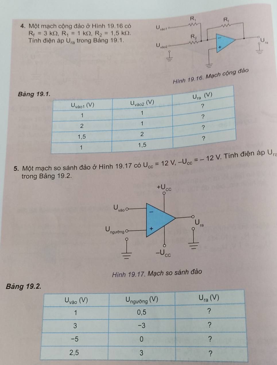 R_1 R_f
4. Một mạch cộng đảo ở Hình 19.16 có )sqrt()a°
R_f=3kOmega ,R_1=1kOmega ,R_2=1,5kOmega .
R_2
Tính điện áp U_ra trong Bảng 19.1.
U vào2
+
Hình 19.16. Mạch cộng đảo
Bảng 
5. Một mạch so sánh đảo ở Hình 19.17 có U_cc=12V,-U_cc=-12V áp U_ra
trong Bảng 19.2.
Hình 19.17. Mạch so sánh đảo
Bảng