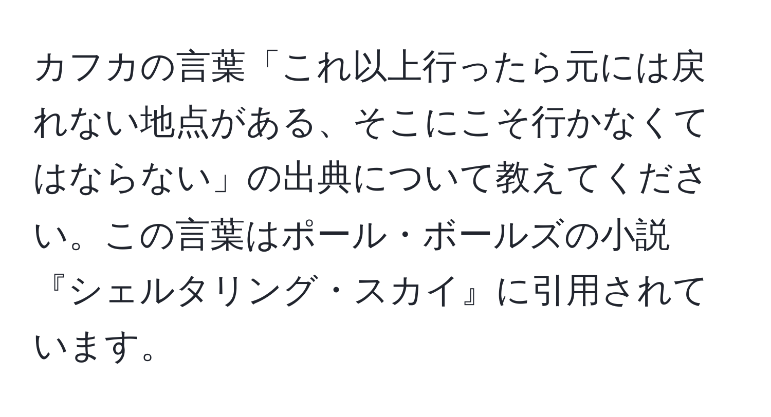 カフカの言葉「これ以上行ったら元には戻れない地点がある、そこにこそ行かなくてはならない」の出典について教えてください。この言葉はポール・ボールズの小説『シェルタリング・スカイ』に引用されています。