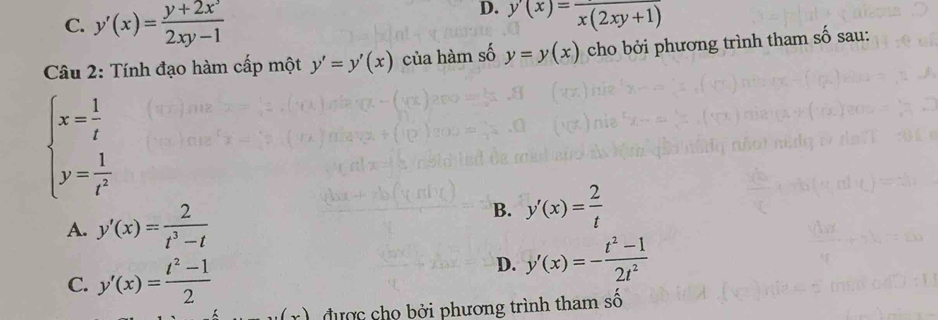 C. y'(x)= (y+2x^3)/2xy-1 
D. y(x)=frac x(2xy+1)
Câu 2: Tính đạo hàm cấp một y'=y'(x) của hàm số y=y(x) cho bởi phương trình tham số sau:
beginarrayl x= 1/t  y= 1/t^2 endarray.
A. y'(x)= 2/t^3-t 
B. y'(x)= 2/t 
C. y'(x)= (t^2-1)/2 
D. y'(x)=- (t^2-1)/2t^2 
được cho bởi phương trình tham số