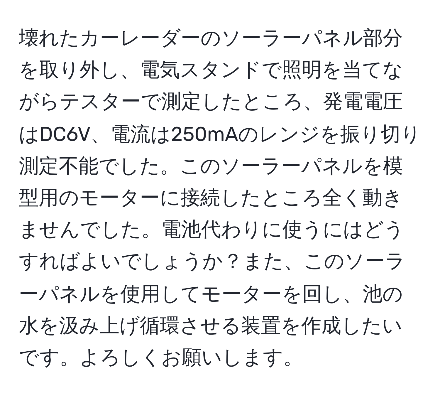 壊れたカーレーダーのソーラーパネル部分を取り外し、電気スタンドで照明を当てながらテスターで測定したところ、発電電圧はDC6V、電流は250mAのレンジを振り切り測定不能でした。このソーラーパネルを模型用のモーターに接続したところ全く動きませんでした。電池代わりに使うにはどうすればよいでしょうか？また、このソーラーパネルを使用してモーターを回し、池の水を汲み上げ循環させる装置を作成したいです。よろしくお願いします。