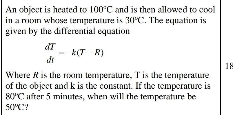 An object is heated to 100°C and is then allowed to cool 
in a room whose temperature is 30^oC. The equation is 
given by the differential equation
 dT/dt =-k(T-R)
18 
Where R is the room temperature, T is the temperature 
of the object and k is the constant. If the temperature is
80°C after 5 minutes, when will the temperature be
50°C