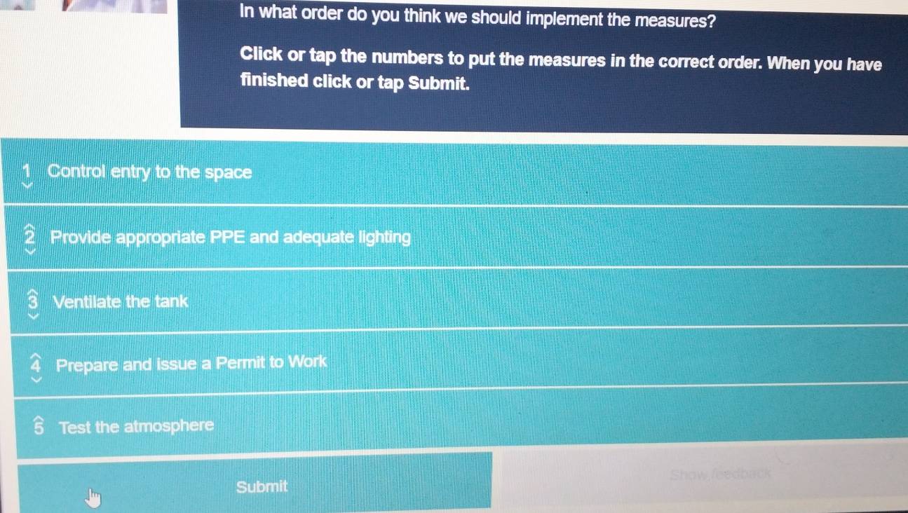 In what order do you think we should implement the measures?
Click or tap the numbers to put the measures in the correct order. When you have
finished click or tap Submit.
Control entry to the space
Provide appropriate PPE and adequate lighting
Ventilate the tank
Prepare and issue a Permit to Work
Test the atmosphere
Submit