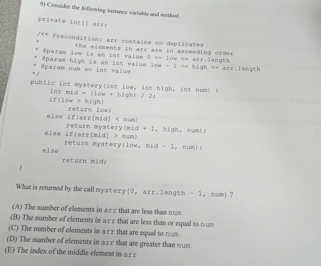 Consider the following instance variable and method.
private int[] arr;
/** Precondition: arr contains no duplicates
the elements in arr are in ascending order 
@param low is an int value 0 ength
@param high is an int value low-1 .length
@param num an int value
*/
public int mystery(int low, int high, int num) 
intmid=(low+high)/2;
if(low>high)
return low;
else if( arr[mid]
return mystery mid+ 1, high, num);
else if( arr[mid]>num)
return mystery(low, mid - 1, num);
else
return mid;

What is returned by the call mystery (0 , arr . 1ength - 1， num) ?
(A) The number of elements in arr that are less than num
(B) The number of elements in arr that are less than or equal to num
(C) The number of elements in arr that are equal to num
(D) The number of elements in arr that are greater than num
(E) The index of the middle element in arr