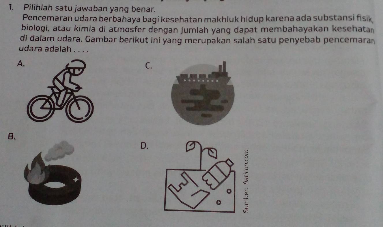 Pilihlah satu jawaban yang benar.
Pencemaran udara berbahaya bagi kesehatan makhluk hidup karena ada substansi fisik,
biologi, atau kimia di atmosfer dengan jumlah yang dapat membahayakan kesehatan
di dalam udara. Gambar berikut ini yang merupakan salah satu penyebab pencemaraı
udara adalah . . . .
A.
C.
B.
D.