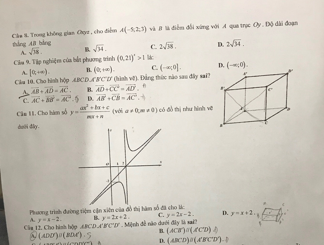 Trong không gian Oxyz , cho điểm A(-5;2;3) và B là điểm đối xứng với A qua trục Oy. Độ dài đoạn
thắng AB bằng D. 2sqrt(34).
C. 2sqrt(38).
A. sqrt(38).
B. sqrt(34).
Câu 9. Tập nghiệm của bất phương trình (0,21)^x>1 là:
C. (-∈fty ;0].
B. (0;+∈fty ).
A. [0;+∈fty ).
Câu 10. Cho hình hộp ABCD. A'B'C'D' (hình vhat e) ). Đẳng thức nào sau đây sai?
A. vector AB+vector AD=vector AC. B. vector AD+vector CC'=vector AD'
C. vector AC+vector BB'=vector AC' . D D. vector AB'+vector CB=vector AC'.
Câu 11. Cho hàm số y= (ax^2+bx+c)/mx+n  (với a!= 0;m!= 0) có đồ thị như hình vẽ
dưới đây.
Phương trình đường tiệm cận xiên của đồ thị hàmcho là:
C
A. y=x-2.
B. y=2x+2. C. y=2x-2. D. y=x+2. C.
Câu 12. Cho hình hộp ABCD A'B'C'D'. Mệnh đề nào dưới đây là sai?
a (ADD')parallel (BDA')
B. (ACB')parallel (A'C'D)
()parallel (CDD'C
D. (ABCD)parallel (A'B'C'D')