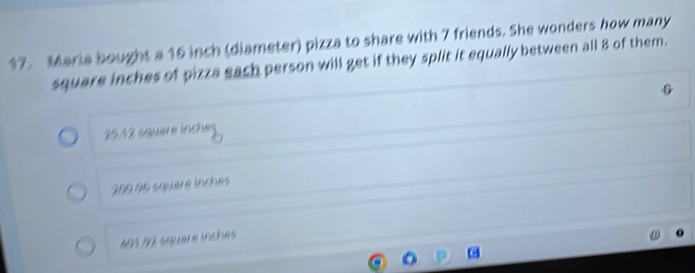 Maria bought a 16 inch (diameter) pizza to share with 7 friends. She wonders how many
square inches of pizza each person will get if they split it equally between all 8 of them.
25/2 square inches
280 96 squère inches
A0½ 92 square inches