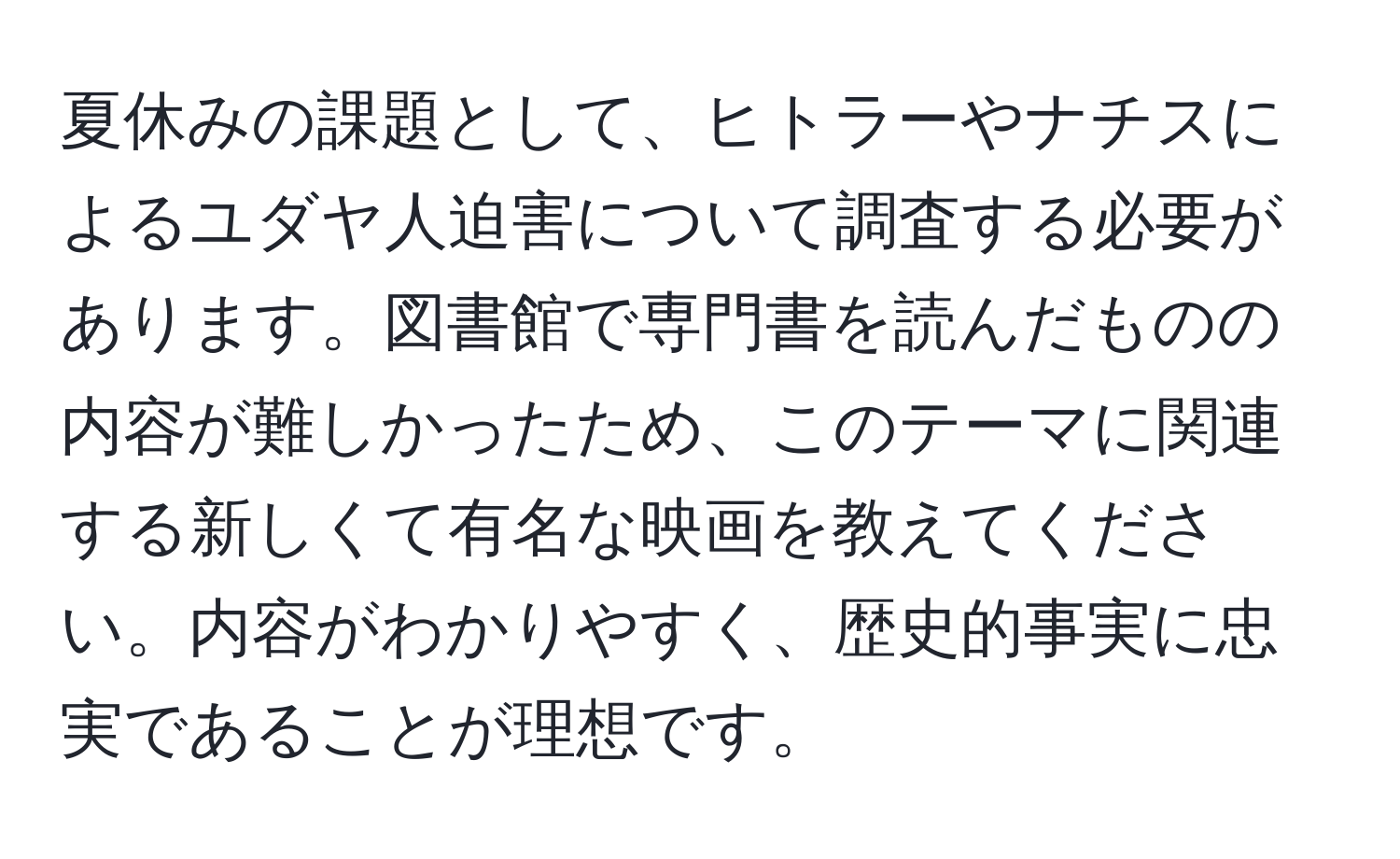 夏休みの課題として、ヒトラーやナチスによるユダヤ人迫害について調査する必要があります。図書館で専門書を読んだものの内容が難しかったため、このテーマに関連する新しくて有名な映画を教えてください。内容がわかりやすく、歴史的事実に忠実であることが理想です。