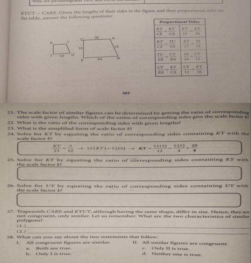 Why are parallelograms
KYUT ~ CARE. Given the lengths of their sides in the figure, and their proportional sides on
the table, answer the following questions:
 
365
21. The scale factor of similar figures can be determined by getting the ratio of corresponding
sides with given lengths. Which of the ratios of corresponding sides give the scale factor k?
22. What is the ratio of the corresponding sides with given lengths?
23. What is the simplified form of scale factor k?
24. Solve for KT by equating the ratio of corresponding sides containing KT with the
scale factor k?
 KT/15 = 5/12  12(KT)=5(15) KT= 5(15)/12 = 5(5)/4 = 25/4 
25. Solve for KY by equating the ratio of corresponding sides containing KY with
the scale factor k?
26. Solve for UY by equating the ratio of corresponding sides containing UY with
the scale factor k?
27. Trapezoids CARE and KYUT, although having the same shape, differ in size. Hence, they are
not congruent, only similar. Let us remember: What are the two characteristics of similar
polygons?
(1.)_
(2.)_
28. What can you say about the two statements that follow:
I. All congruent figures are similar. II. All similar figures are congruent.
a. Both are true. c. Only II is true.
b. Only I is true. d. Neither one is true.