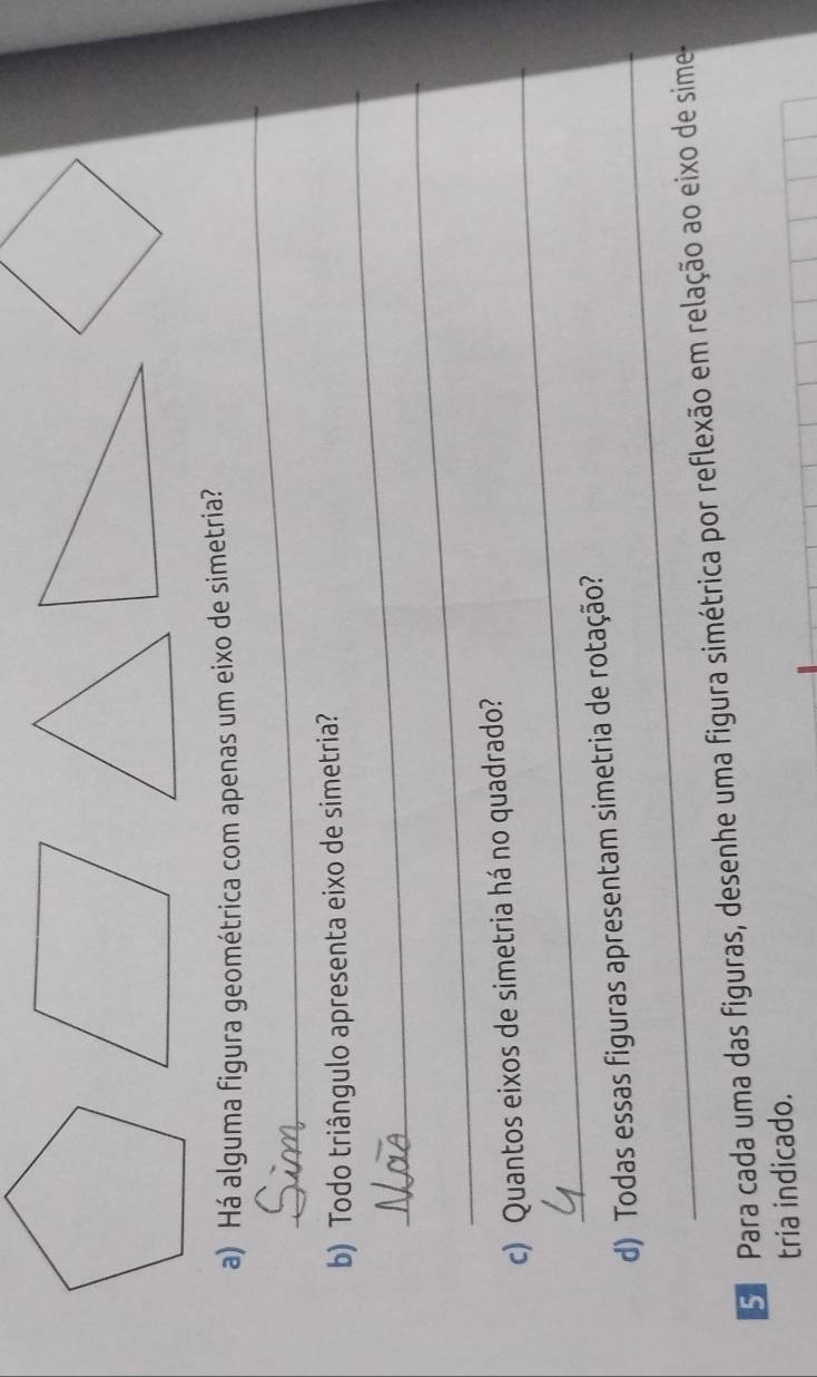 Há alguma figura geométrica com apenas um eixo de simetria? 
_ 
b) Todo triângulo apresenta eixo de simetria? 
_ 
_ 
c) Quantos eixos de simetria há no quadrado? 
_ 
d) Todas essas figuras apresentam simetria de rotação? 
5. Para cada uma das figuras, desenhe uma figura simétrica por reflexão em relação ao eixo de sime 
tria indicado.