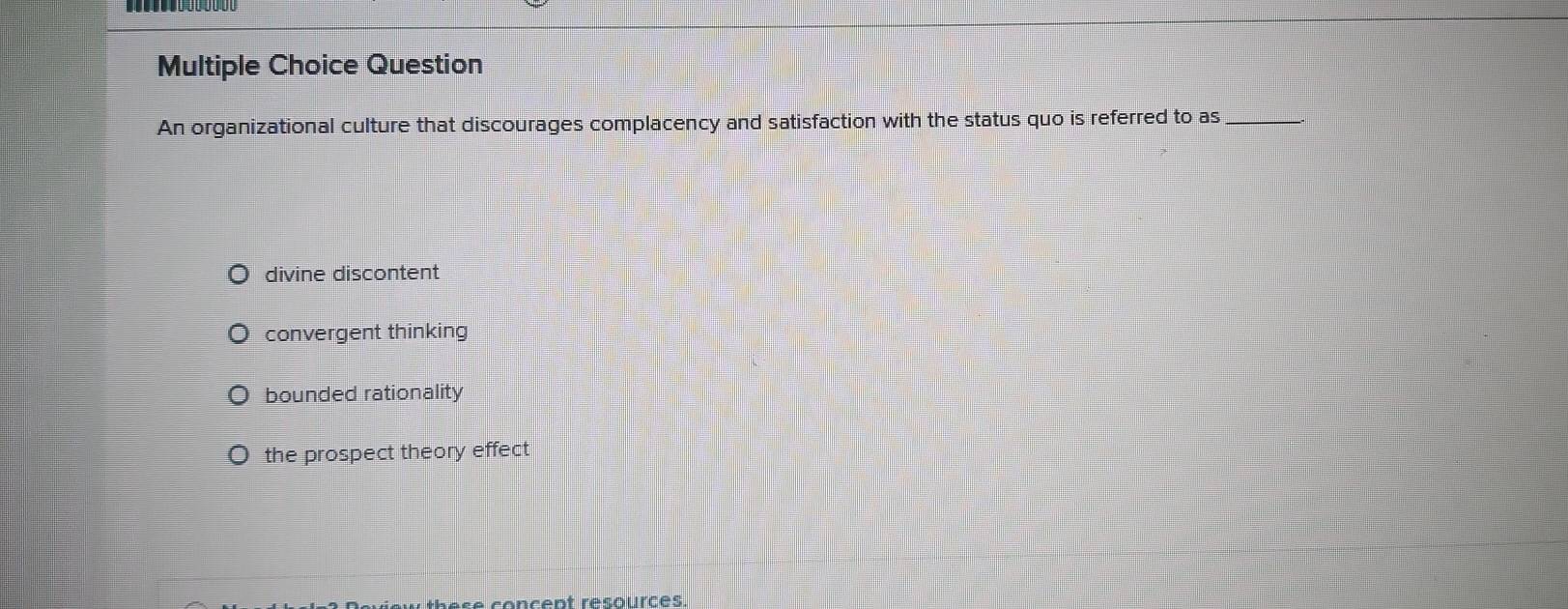 Question
An organizational culture that discourages complacency and satisfaction with the status quo is referred to as_
divine discontent
convergent thinking
bounded rationality
the prospect theory effect
se concent résources