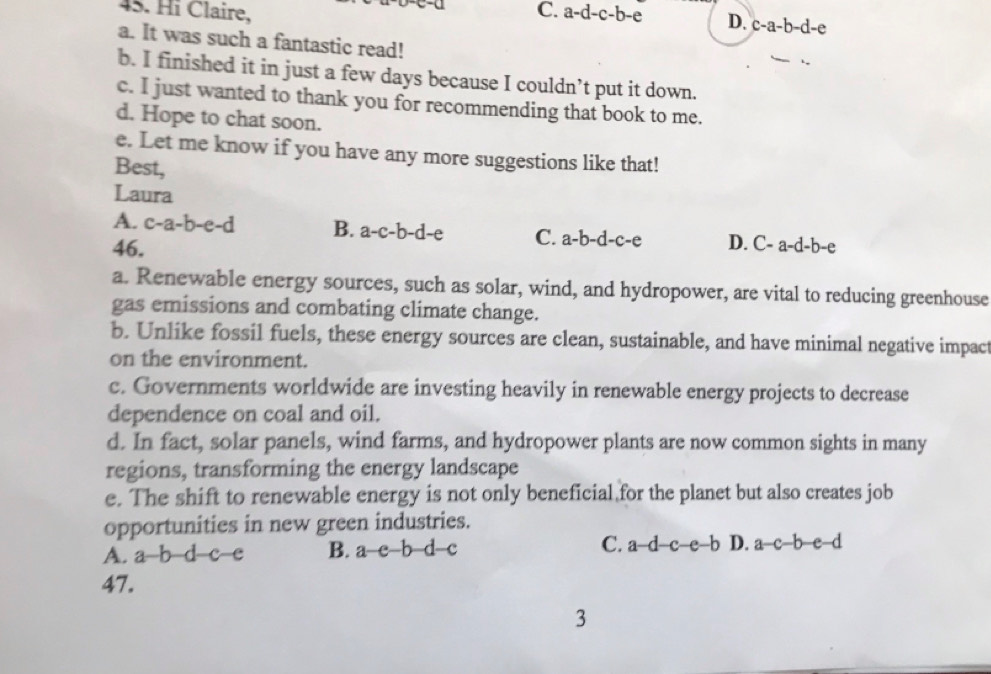 Hi Claire, C. a-d-c-b-e D. c-a-b-d-e
a. It was such a fantastic read!
b. I finished it in just a few days because I couldn’t put it down.
c. I just wanted to thank you for recommending that book to me.
d. Hope to chat soon.
e. Let me know if you have any more suggestions like that!
Best,
Laura
A. c-a-b-e-d B. a-c-b-d-e C. a-b-d-c-e D.
46. C-a-d-b- ρ
a. Renewable energy sources, such as solar, wind, and hydropower, are vital to reducing greenhouse
gas emissions and combating climate change.
b. Unlike fossil fuels, these energy sources are clean, sustainable, and have minimal negative impact
on the environment.
c. Governments worldwide are investing heavily in renewable energy projects to decrease
dependence on coal and oil.
d. In fact, solar panels, wind farms, and hydropower plants are now common sights in many
regions, transforming the energy landscape
e. The shift to renewable energy is not only beneficial for the planet but also creates job
opportunities in new green industries.
A. a b d c c B. a-e-b d c C. a-d-c-e-b D. a-c-b-e-d
47.
3