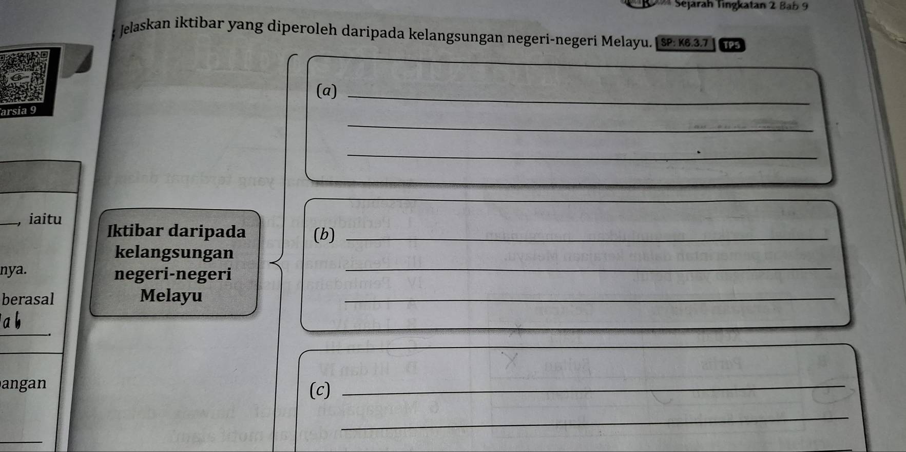 Sejarah Tingkatan 2 Bab 9 
Jelaskan iktibar yang diperoleh daripada kelangsungan negeri-negeri Melayu. |SP: κ.3.7 TPS 
(a)_ 
_ 
arsia 9 
_ 
_, iaitu 
Iktibar daripada (b)_ 
kelangsungan 
nya. negeri-negeri 
_ 
berasal Melayu_ 
_ 
angan 
(c) 
_ 
_ 
_