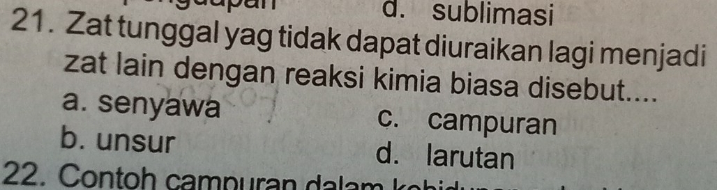 d. sublimasi
21. Zat tunggal yag tidak dapat diuraikan lagi menjadi
zat lain dengan reaksi kimia biasa disebut....
a. senyawa c. campuran
b. unsur d. larutan
22. Contoh campuran dalam