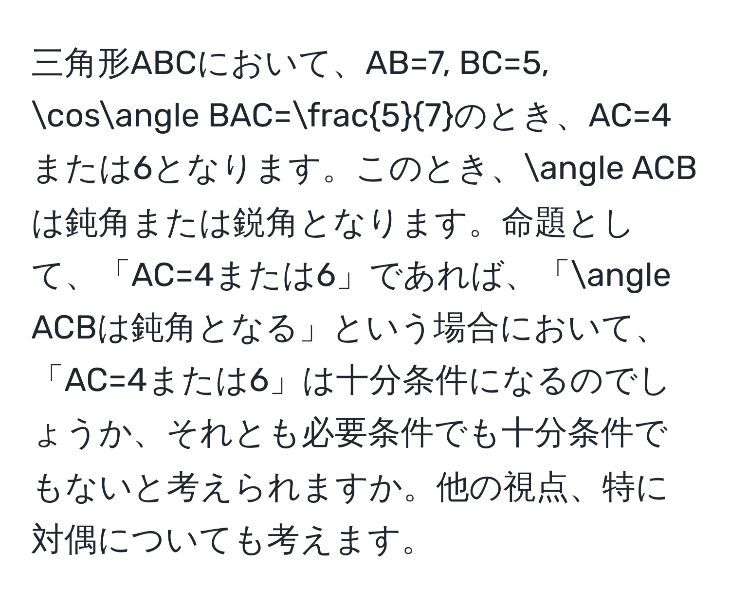 三角形ABCにおいて、AB=7, BC=5, cos∠ BAC= 5/7 のとき、AC=4または6となります。このとき、∠ ACBは鈍角または鋭角となります。命題として、「AC=4または6」であれば、「∠ ACBは鈍角となる」という場合において、「AC=4または6」は十分条件になるのでしょうか、それとも必要条件でも十分条件でもないと考えられますか。他の視点、特に対偶についても考えます。