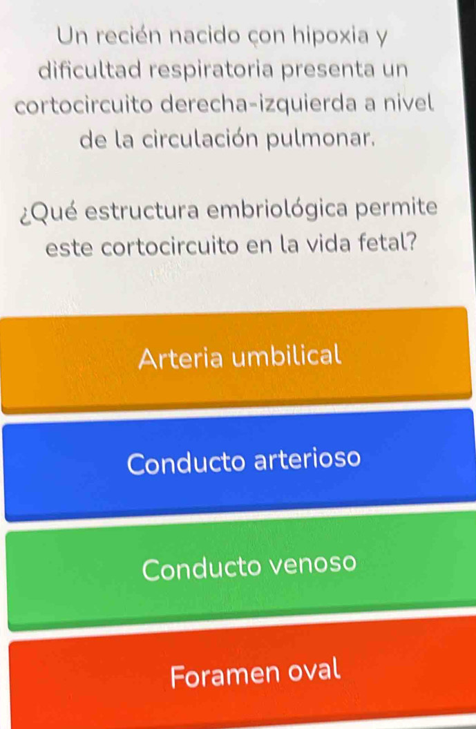 Un recién nacido çon hipoxia y
dificultad respiratoria presenta un
cortocircuito derecha-izquierda a nivel
de la circulación pulmonar.
¿Qué estructura embriológica permite
este cortocircuito en la vida fetal?
Arteria umbilical
Conducto arterioso
Conducto venoso
Foramen oval