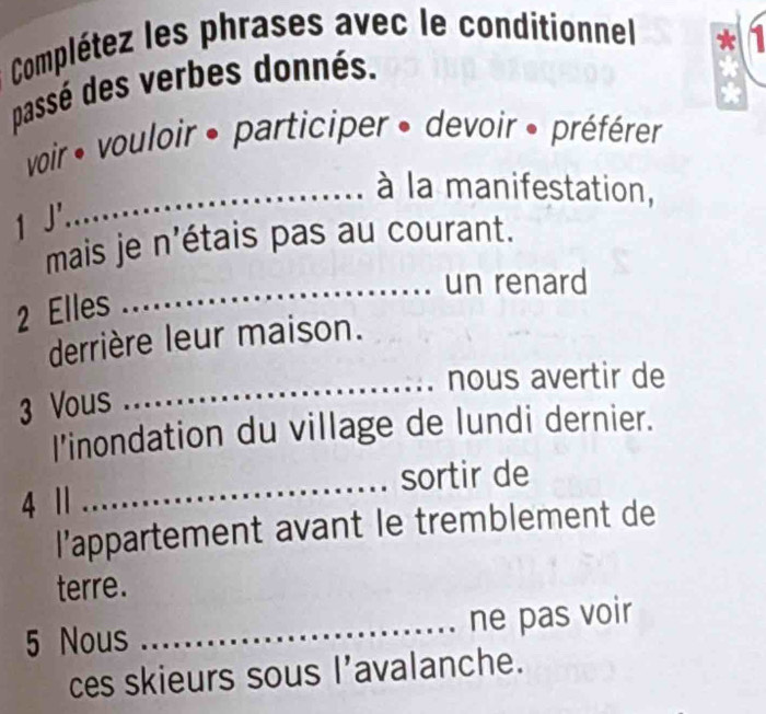 Complétez les phrases avec le conditionnel 
passé des verbes donnés. 
voir vouloir • participer » devoir » préférer 
_à la manifestation, 
mais je n'étais pas au courant. 
_un renard 
2 Elles 
derrière leur maison. 
_nous avertir de 
3 Vous 
l’inondation du village de lundi dernier. 
4 | _sortir de 
l’appartement avant le tremblement de 
terre. 
5 Nous _ne pas voir 
ces skieurs sous l’avalanche.