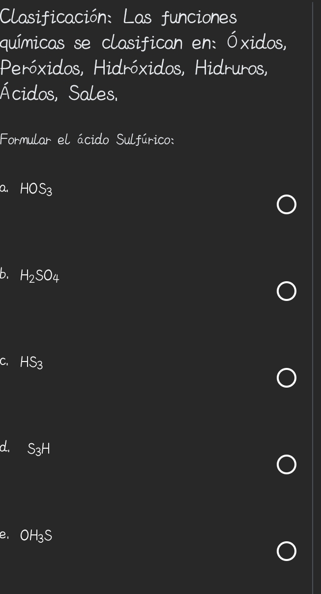 Clasificación: Las funciones
químicas se clasifican en: Óxidos,
Peróxidos, Hidróxidos, Hidruros,
Ácidos, Sales.
Formular el ácido Sulfúrico:
a. HOS_3
b. H_2SO_4
C. HS_3
d. S_3H
e, OH_3S