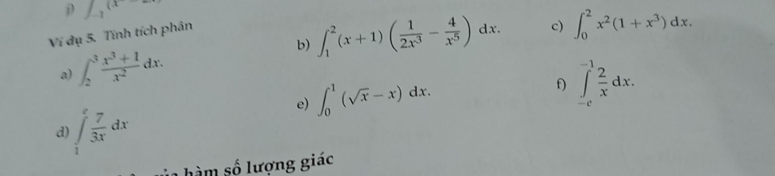 f_-1(x
Ví dụ 5. Tính tích phân 
a) ∈t _2^(3frac x^3)+1x^2dx. b) ∈t _1^(2(x+1)(frac 1)2x^3- 4/x^5 )dx. 
c) ∈t _0^(2x^2)(1+x^3)dx. 
e) ∈t _0^(1(sqrt(x)-x)dx. f) ∈tlimits _(-c)^(-1)frac 2)xdx. 
d) ∈tlimits _1^(efrac 7)3xdx
hàm số lượng giác