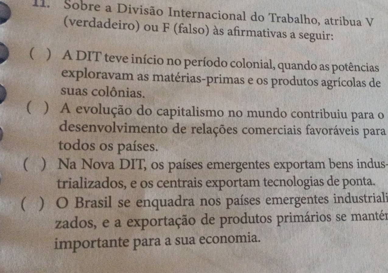 Sobre a Divisão Internacional do Trabalho, atribua V
(verdadeiro) ou F (falso) às afirmativas a seguir:
( ) A DIT teve início no período colonial, quando as potências
exploravam as matérias-primas e os produtos agrícolas de
suas colônias.
) A evolução do capitalismo no mundo contribuiu para o
desenvolvimento de relações comerciais favoráveis para
todos os países.
( ) Na Nova DIT, os países emergentes exportam bens indus-
trializados, e os centrais exportam tecnologias de ponta.
( ) O Brasil se enquadra nos países emergentes industriali
zados, e a exportação de produtos primários se mantér
importante para a sua economia.