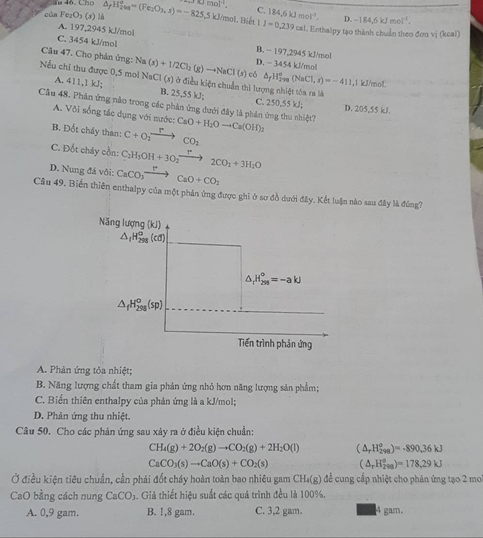 Cho
của Fe_2O_3 (s) là △ _fH_(298)^o=(Fe_2O_3,s)=-825,5kJ/mol .3kJmol^(-1). C. 184,6kJmol^(-1).
D. -184,6kJmol^(-1).. Biết 1J=0,239cal. Enthalpy tạo thành chuẩn theo đơn vị (keal)
A. 197,2945 kJ/mol
C. 3454 kJ/mol
B. − 197,29 45kJ/mol
D. - 3454 kJ/mol
Câu 47. Cho phản ứng: Na(s)+1/2Cl_2(g)to NaCl(s) có △ _fH_(298)^o(NaCl,s)=-411 ,1 kJ/mol.
Nếu chi thu được 0,5 mol NaCl (s) ở điều kiện chuẩn thì lượng nhiệt tỏa ra là
A. 411,1 kJ; B. 25,55 kJ; C. 250,55 kJ; D. 205,55 kJ.
Câu 48. Phản ứng nào trong các phản ứng dưới đây là phản ứng thu nhiệt?
A. Vôi sống tác dụng với nước: CaO+H_2Oto Ca(OH)_2
B. Đốt cháy than: C+O_2xrightarrow rCO_2
C. Đốt cháy cồn: C_2H_5OH+3O_2xrightarrow t°2CO_2+3H_2O
D. Nung đá vôi: CaCO_3xrightarrow I°CaO+CO_2
Câu 49. Biến thiên enthalpy của một phản ứng được ghi ở sơ đồ dưới đây. Kết luận nào sau đây là đúng?
Năng lượn g(kJ)
△ _fH_(298)^o(cd)
△ _rH_(298)°=-akJ
△ _fH_(298)^o(sp)
Tiến trình phản ứng
A. Phản ứng tỏa nhiệt;
B. Năng lượng chất tham gia phản ứng nhỏ hơn năng lượng sản phầm;
C. Biến thiên enthalpy của phản ứng là a kJ/mol;
D. Phản ứng thu nhiệt.
Câu 50. Cho các phản ứng sau xảy ra ở điều kiện chuẩn:
CH_4(g)+2O_2(g)to CO_2(g)+2H_2O(l)
(△ _rH_(298)^o)=-890,36kJ
CaCO_3(s)to CaO(s)+CO_2(s)
(△ _rH_(298)^o)=178,29kJ
Ở điều kiện tiêu chuẩn, cần phải đốt cháy hoàn toàn bao nhiêu gam CH_4(g) 6 để cung cấp nhiệt cho phản ứng tạo 2 mo
CaO bằng cách nung CaCO_3. Giả thiết hiệu suất các quá trình đều là 100%.
A. 0,9 gam. B. 1,8 gam. C. 3,2 gam. 4 gam.