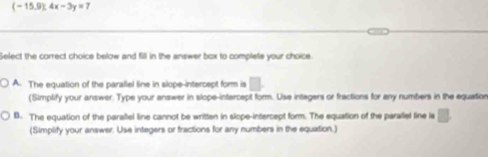 (-15.9):4x-3y=7
Select the correct choice below and fill in the answer box to complete your choice
A. The equation of the parallel line in slope-intercept form is □. 
(Simplify your answer. Type your answer in slope-intercept form. Use intagers or fractions for any numbers in the equation
B. The equation of the parallel line cannot be written in slope-intercept form. The equation of the parallel fine ls □. 
(Simplify your answer. Use integers or tractions for any numbers in the equation.)