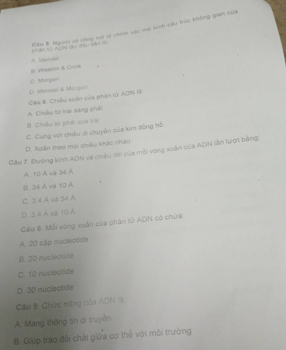 Cầu 5. Người có công mô tả chính xác mô hình cấu trúc không gian của
phân tử ADN làn đầu tiên là
A. Mende!
B. Waston & Crick
C. Morgan
D. Mendel & Morgan
Cầu 6. Chiều xoắn của phân tử ADN là:
A. Chiều từ trái sang phải
B. Chiều từ phải qua trái
C. Cùng với chiều di chuyễn của kim đồng hồ
D. Xoắn theo mọi chiều khác nhau
Câu 7. Đường kính ADN và chiều dài của mỗi vòng xoắn của ADN lần lượt bằng
A. 10 Á và 34 Á
B. 34 Ả và 10 Á
C. 3, 4 Á và 34 Á
D. 3,4 Á và 10 Á
Câu 8. Mỗi vòng xoắn của phân tử ADN có chứa:
A. 20 cặp nucleotide
B. 20 nucleotide
C. 10 nucleotide
D. 30 nucleotide
Cầu 9. Chức năng của ADN là:
A. Mang thông tin di truyền
B. Giúp trao đổi chất giữa cơ thể với môi trường