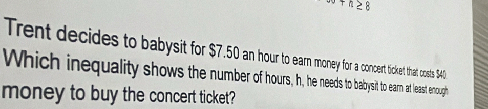 +n≥ 8
Trent decides to babysit for $7.50 an hour to earn money for a concert ticket that costs $40
Which inequality shows the number of hours, h, he needs to babysit to earn at least enough 
money to buy the concert ticket?