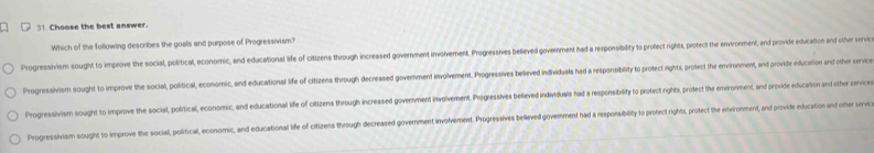 Choose the best answer.
Which of the following describes the goals and purpose of Progressivism?
Progressivism sought to improve the social, political, economic, and educational life of citizens through increased government involvement. Progressies believed government had a responsibility to profect rights, protect the environment, and provide educaton d i
Progressivism sought to improve the social, political, economic, and educational life of citizens through decreased govemnment involvement. Progressives believed individuals had a responsibity to protect rights, protect the environment, and provide education and other servic
Progressivism sought to improve the social, political, economic, and educational life of citizens through increased government involvement. Proressives believed individuais had a responsibity to peotect rights, protect the environment, and provide educastion and other service
Progressivism sought to improve the social, political, economic, and educational life of citizens through decreased government involvement. Progesives belleved goverment had a responsiblity to profect rights, profect the environment, and provideeducarion andohe v